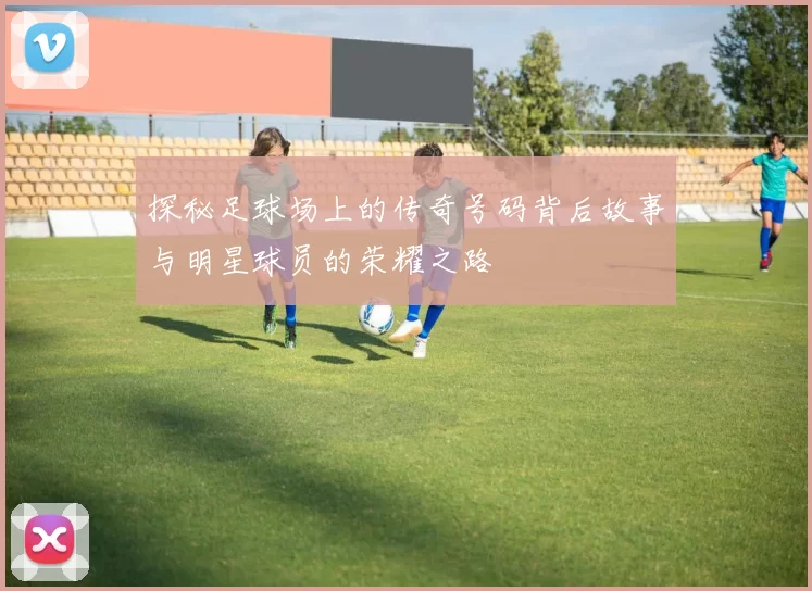 探秘足球场上的传奇号码背后故事与明星球员的荣耀之路