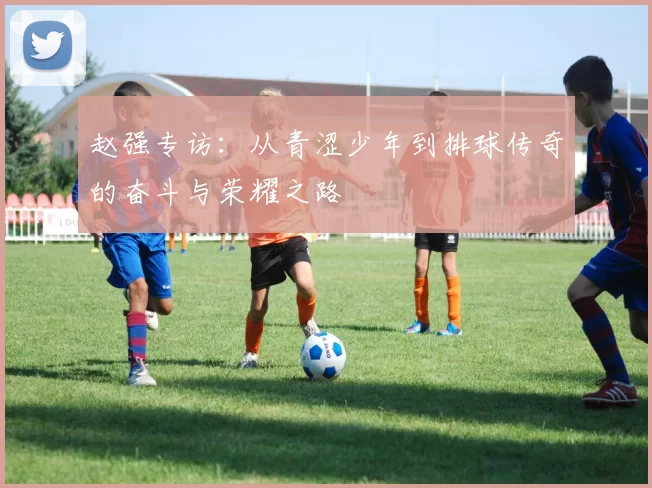 赵强专访：从青涩少年到排球传奇的奋斗与荣耀之路