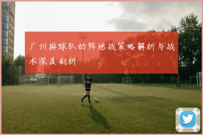 广州排球队的阵地战策略解析与战术深度剖析