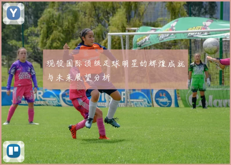 现役国际顶级足球明星的辉煌成就与未来展望分析