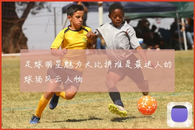 足球明星魅力大比拼谁是最迷人的球场风云人物