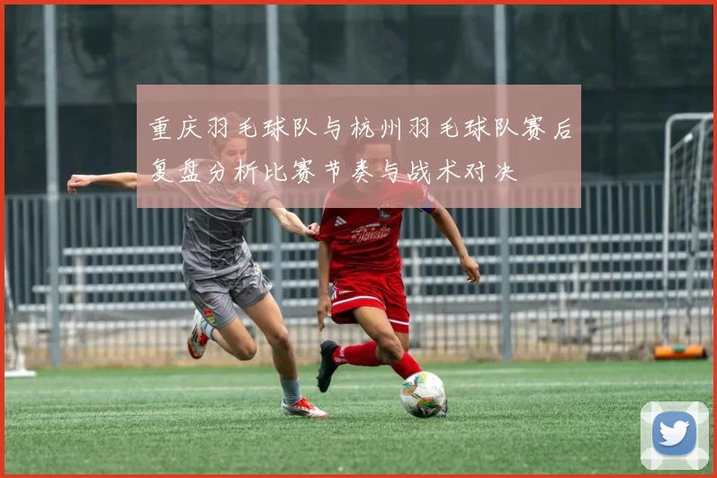 重庆羽毛球队与杭州羽毛球队赛后复盘分析比赛节奏与战术对决