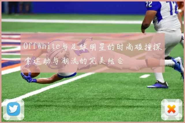 OffWhite与足球明星的时尚碰撞探索运动与潮流的完美结合