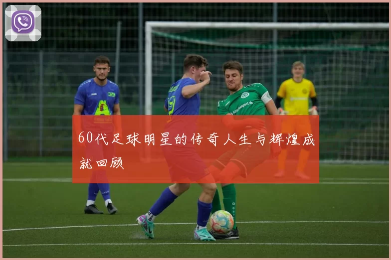 60代足球明星的传奇人生与辉煌成就回顾