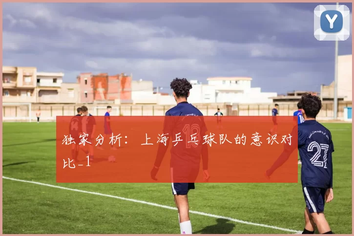 独家分析：上海乒乓球队的意识对比_1